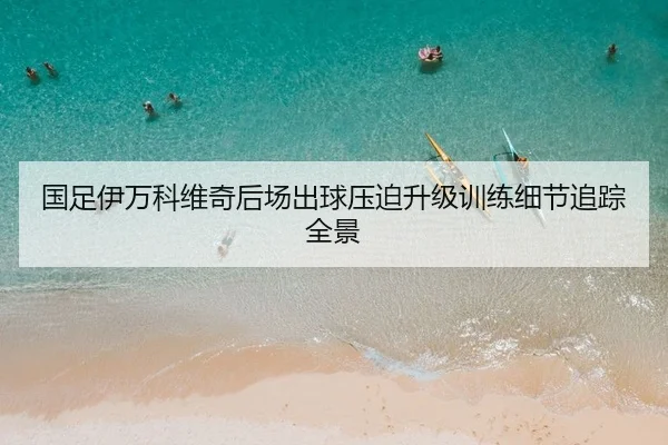 国足伊万科维奇后场出球压迫升级训练细节追踪全景
