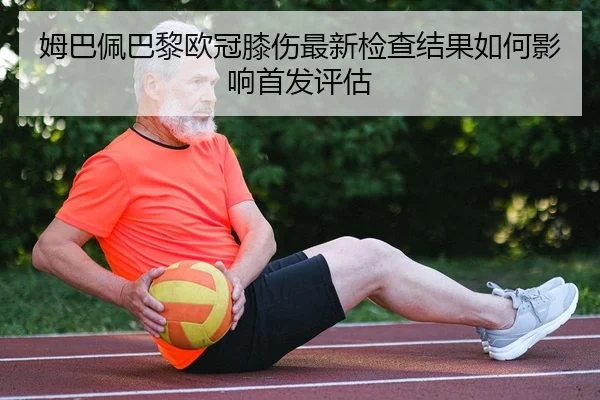 姆巴佩巴黎欧冠膝伤最新检查结果如何影响首发评估