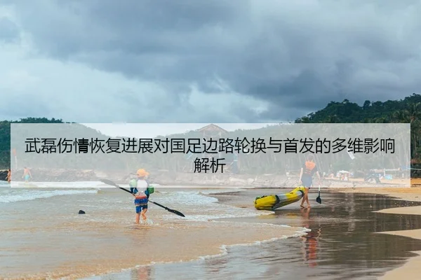 武磊伤情恢复进展对国足边路轮换与首发的多维影响解析